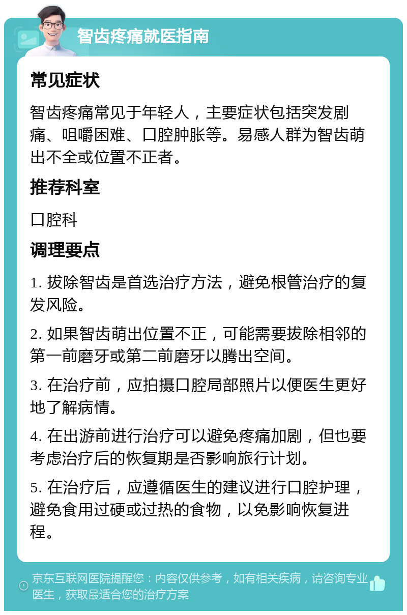 智齿疼痛就医指南 常见症状 智齿疼痛常见于年轻人，主要症状包括突发剧痛、咀嚼困难、口腔肿胀等。易感人群为智齿萌出不全或位置不正者。 推荐科室 口腔科 调理要点 1. 拔除智齿是首选治疗方法，避免根管治疗的复发风险。 2. 如果智齿萌出位置不正，可能需要拔除相邻的第一前磨牙或第二前磨牙以腾出空间。 3. 在治疗前，应拍摄口腔局部照片以便医生更好地了解病情。 4. 在出游前进行治疗可以避免疼痛加剧，但也要考虑治疗后的恢复期是否影响旅行计划。 5. 在治疗后，应遵循医生的建议进行口腔护理，避免食用过硬或过热的食物，以免影响恢复进程。