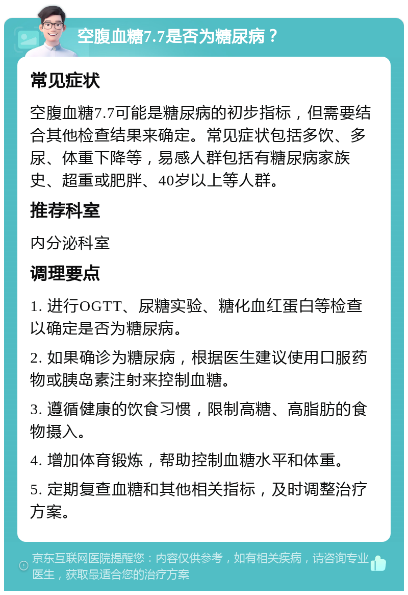 空腹血糖7.7是否为糖尿病？ 常见症状 空腹血糖7.7可能是糖尿病的初步指标，但需要结合其他检查结果来确定。常见症状包括多饮、多尿、体重下降等，易感人群包括有糖尿病家族史、超重或肥胖、40岁以上等人群。 推荐科室 内分泌科室 调理要点 1. 进行OGTT、尿糖实验、糖化血红蛋白等检查以确定是否为糖尿病。 2. 如果确诊为糖尿病，根据医生建议使用口服药物或胰岛素注射来控制血糖。 3. 遵循健康的饮食习惯，限制高糖、高脂肪的食物摄入。 4. 增加体育锻炼，帮助控制血糖水平和体重。 5. 定期复查血糖和其他相关指标，及时调整治疗方案。