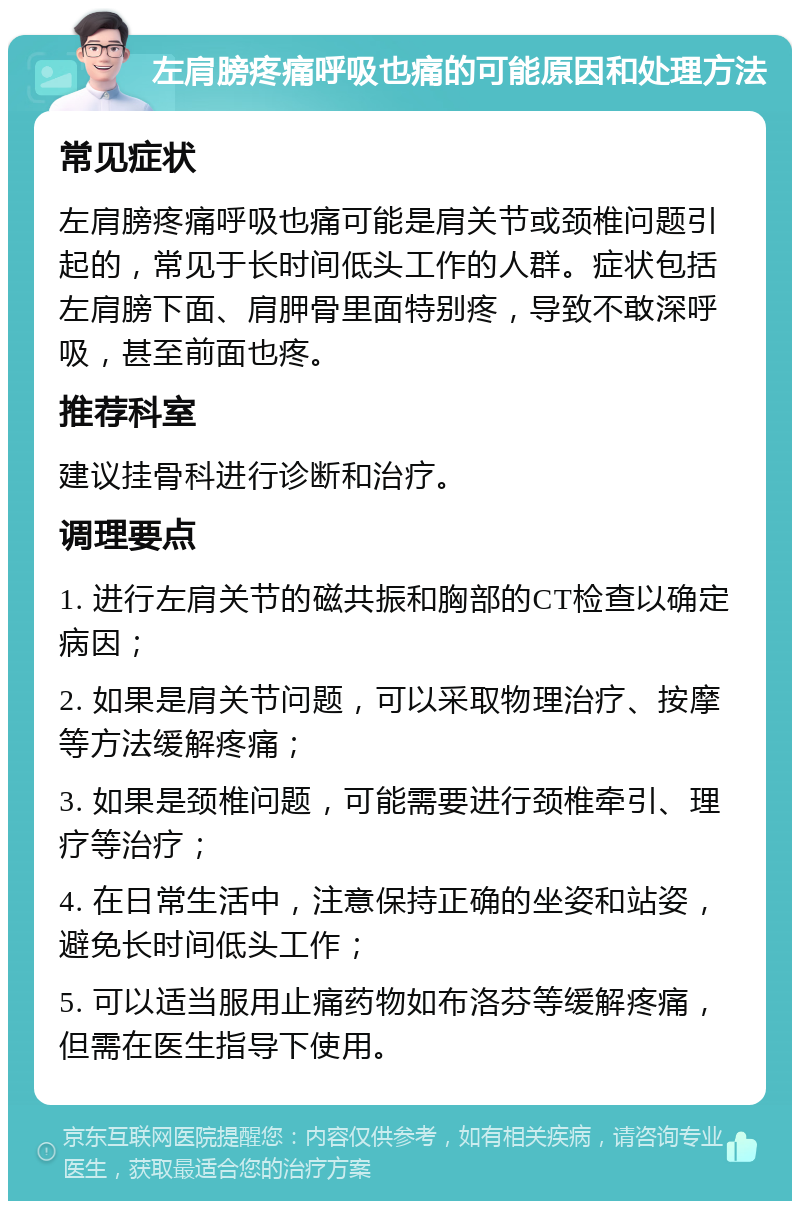 左肩膀疼痛呼吸也痛的可能原因和处理方法 常见症状 左肩膀疼痛呼吸也痛可能是肩关节或颈椎问题引起的，常见于长时间低头工作的人群。症状包括左肩膀下面、肩胛骨里面特别疼，导致不敢深呼吸，甚至前面也疼。 推荐科室 建议挂骨科进行诊断和治疗。 调理要点 1. 进行左肩关节的磁共振和胸部的CT检查以确定病因； 2. 如果是肩关节问题，可以采取物理治疗、按摩等方法缓解疼痛； 3. 如果是颈椎问题，可能需要进行颈椎牵引、理疗等治疗； 4. 在日常生活中，注意保持正确的坐姿和站姿，避免长时间低头工作； 5. 可以适当服用止痛药物如布洛芬等缓解疼痛，但需在医生指导下使用。