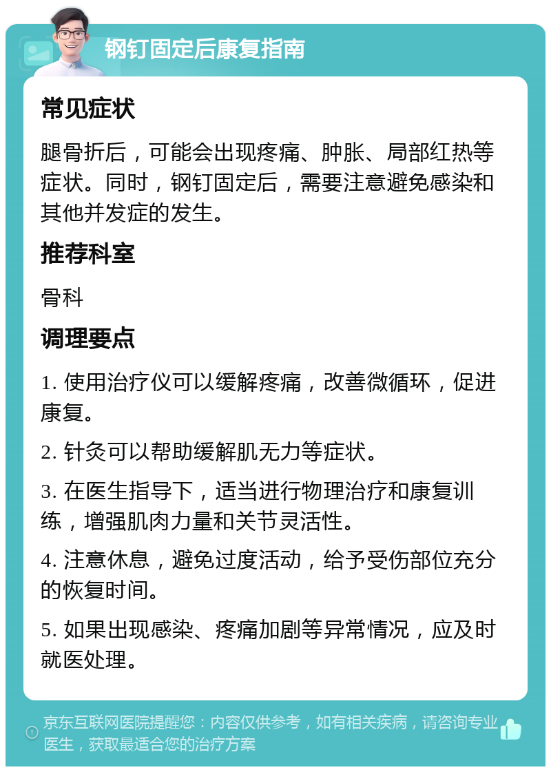 钢钉固定后康复指南 常见症状 腿骨折后，可能会出现疼痛、肿胀、局部红热等症状。同时，钢钉固定后，需要注意避免感染和其他并发症的发生。 推荐科室 骨科 调理要点 1. 使用治疗仪可以缓解疼痛，改善微循环，促进康复。 2. 针灸可以帮助缓解肌无力等症状。 3. 在医生指导下，适当进行物理治疗和康复训练，增强肌肉力量和关节灵活性。 4. 注意休息，避免过度活动，给予受伤部位充分的恢复时间。 5. 如果出现感染、疼痛加剧等异常情况，应及时就医处理。