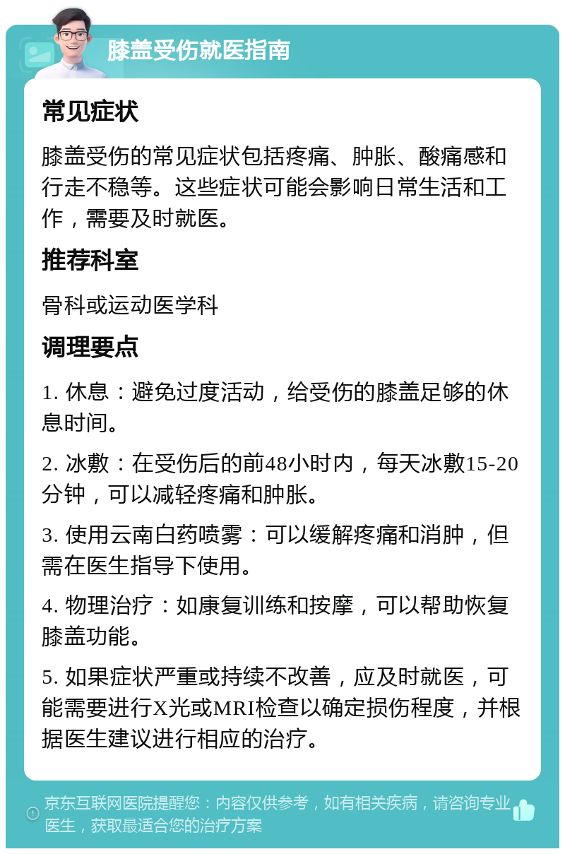 膝盖受伤就医指南 常见症状 膝盖受伤的常见症状包括疼痛、肿胀、酸痛感和行走不稳等。这些症状可能会影响日常生活和工作，需要及时就医。 推荐科室 骨科或运动医学科 调理要点 1. 休息：避免过度活动，给受伤的膝盖足够的休息时间。 2. 冰敷：在受伤后的前48小时内，每天冰敷15-20分钟，可以减轻疼痛和肿胀。 3. 使用云南白药喷雾：可以缓解疼痛和消肿，但需在医生指导下使用。 4. 物理治疗：如康复训练和按摩，可以帮助恢复膝盖功能。 5. 如果症状严重或持续不改善，应及时就医，可能需要进行X光或MRI检查以确定损伤程度，并根据医生建议进行相应的治疗。