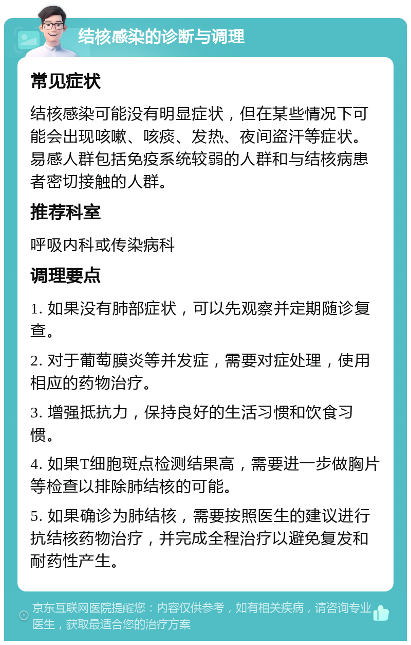 结核感染的诊断与调理 常见症状 结核感染可能没有明显症状，但在某些情况下可能会出现咳嗽、咳痰、发热、夜间盗汗等症状。易感人群包括免疫系统较弱的人群和与结核病患者密切接触的人群。 推荐科室 呼吸内科或传染病科 调理要点 1. 如果没有肺部症状，可以先观察并定期随诊复查。 2. 对于葡萄膜炎等并发症，需要对症处理，使用相应的药物治疗。 3. 增强抵抗力，保持良好的生活习惯和饮食习惯。 4. 如果T细胞斑点检测结果高，需要进一步做胸片等检查以排除肺结核的可能。 5. 如果确诊为肺结核，需要按照医生的建议进行抗结核药物治疗，并完成全程治疗以避免复发和耐药性产生。