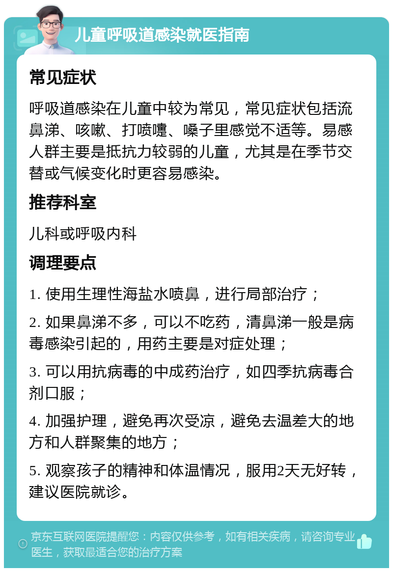 儿童呼吸道感染就医指南 常见症状 呼吸道感染在儿童中较为常见，常见症状包括流鼻涕、咳嗽、打喷嚏、嗓子里感觉不适等。易感人群主要是抵抗力较弱的儿童，尤其是在季节交替或气候变化时更容易感染。 推荐科室 儿科或呼吸内科 调理要点 1. 使用生理性海盐水喷鼻，进行局部治疗； 2. 如果鼻涕不多，可以不吃药，清鼻涕一般是病毒感染引起的，用药主要是对症处理； 3. 可以用抗病毒的中成药治疗，如四季抗病毒合剂口服； 4. 加强护理，避免再次受凉，避免去温差大的地方和人群聚集的地方； 5. 观察孩子的精神和体温情况，服用2天无好转，建议医院就诊。