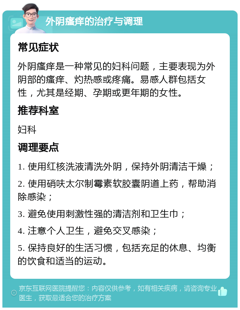 外阴瘙痒的治疗与调理 常见症状 外阴瘙痒是一种常见的妇科问题，主要表现为外阴部的瘙痒、灼热感或疼痛。易感人群包括女性，尤其是经期、孕期或更年期的女性。 推荐科室 妇科 调理要点 1. 使用红核洗液清洗外阴，保持外阴清洁干燥； 2. 使用硝呋太尔制霉素软胶囊阴道上药，帮助消除感染； 3. 避免使用刺激性强的清洁剂和卫生巾； 4. 注意个人卫生，避免交叉感染； 5. 保持良好的生活习惯，包括充足的休息、均衡的饮食和适当的运动。