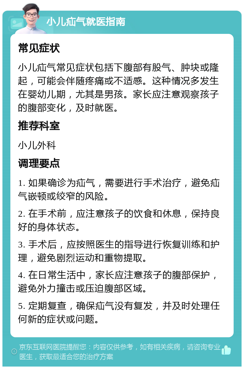 小儿疝气就医指南 常见症状 小儿疝气常见症状包括下腹部有股气、肿块或隆起，可能会伴随疼痛或不适感。这种情况多发生在婴幼儿期，尤其是男孩。家长应注意观察孩子的腹部变化，及时就医。 推荐科室 小儿外科 调理要点 1. 如果确诊为疝气，需要进行手术治疗，避免疝气嵌顿或绞窄的风险。 2. 在手术前，应注意孩子的饮食和休息，保持良好的身体状态。 3. 手术后，应按照医生的指导进行恢复训练和护理，避免剧烈运动和重物提取。 4. 在日常生活中，家长应注意孩子的腹部保护，避免外力撞击或压迫腹部区域。 5. 定期复查，确保疝气没有复发，并及时处理任何新的症状或问题。