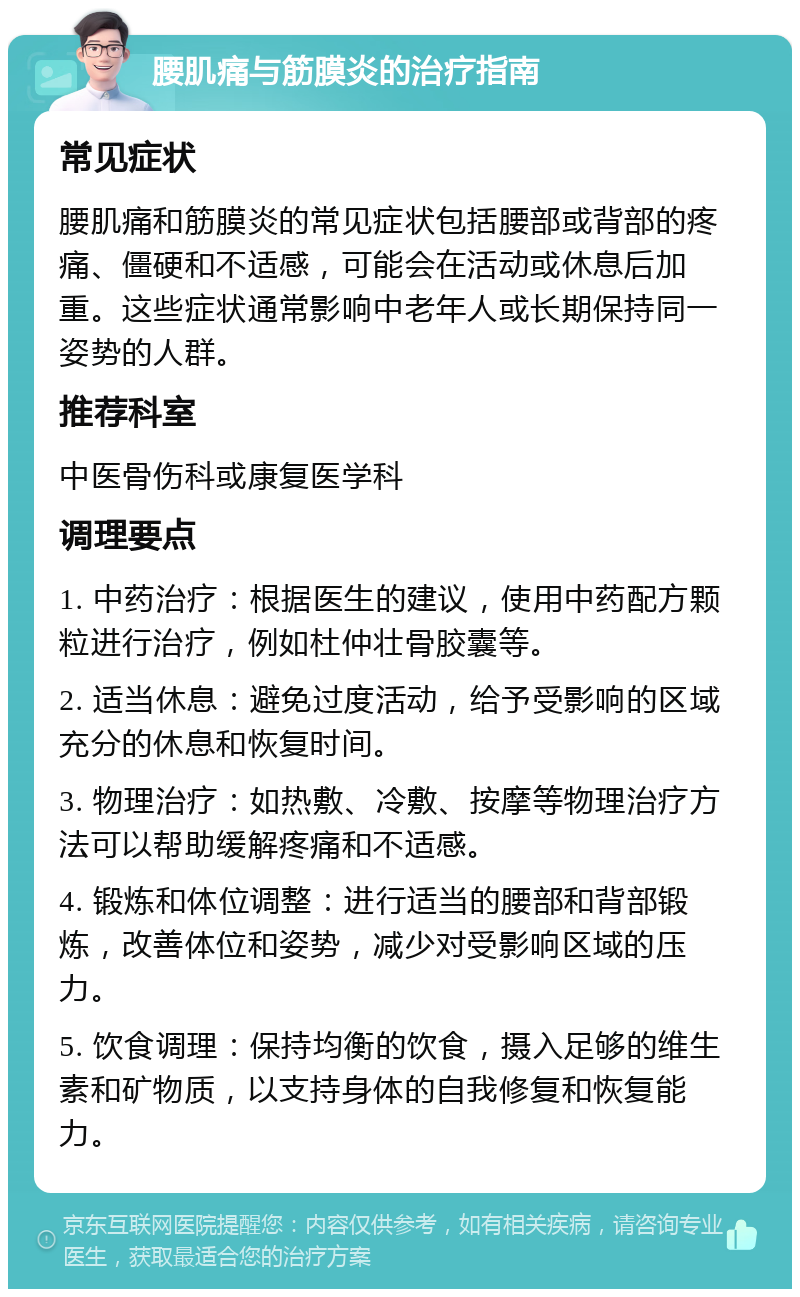 腰肌痛与筋膜炎的治疗指南 常见症状 腰肌痛和筋膜炎的常见症状包括腰部或背部的疼痛、僵硬和不适感，可能会在活动或休息后加重。这些症状通常影响中老年人或长期保持同一姿势的人群。 推荐科室 中医骨伤科或康复医学科 调理要点 1. 中药治疗：根据医生的建议，使用中药配方颗粒进行治疗，例如杜仲壮骨胶囊等。 2. 适当休息：避免过度活动，给予受影响的区域充分的休息和恢复时间。 3. 物理治疗：如热敷、冷敷、按摩等物理治疗方法可以帮助缓解疼痛和不适感。 4. 锻炼和体位调整：进行适当的腰部和背部锻炼，改善体位和姿势，减少对受影响区域的压力。 5. 饮食调理：保持均衡的饮食，摄入足够的维生素和矿物质，以支持身体的自我修复和恢复能力。