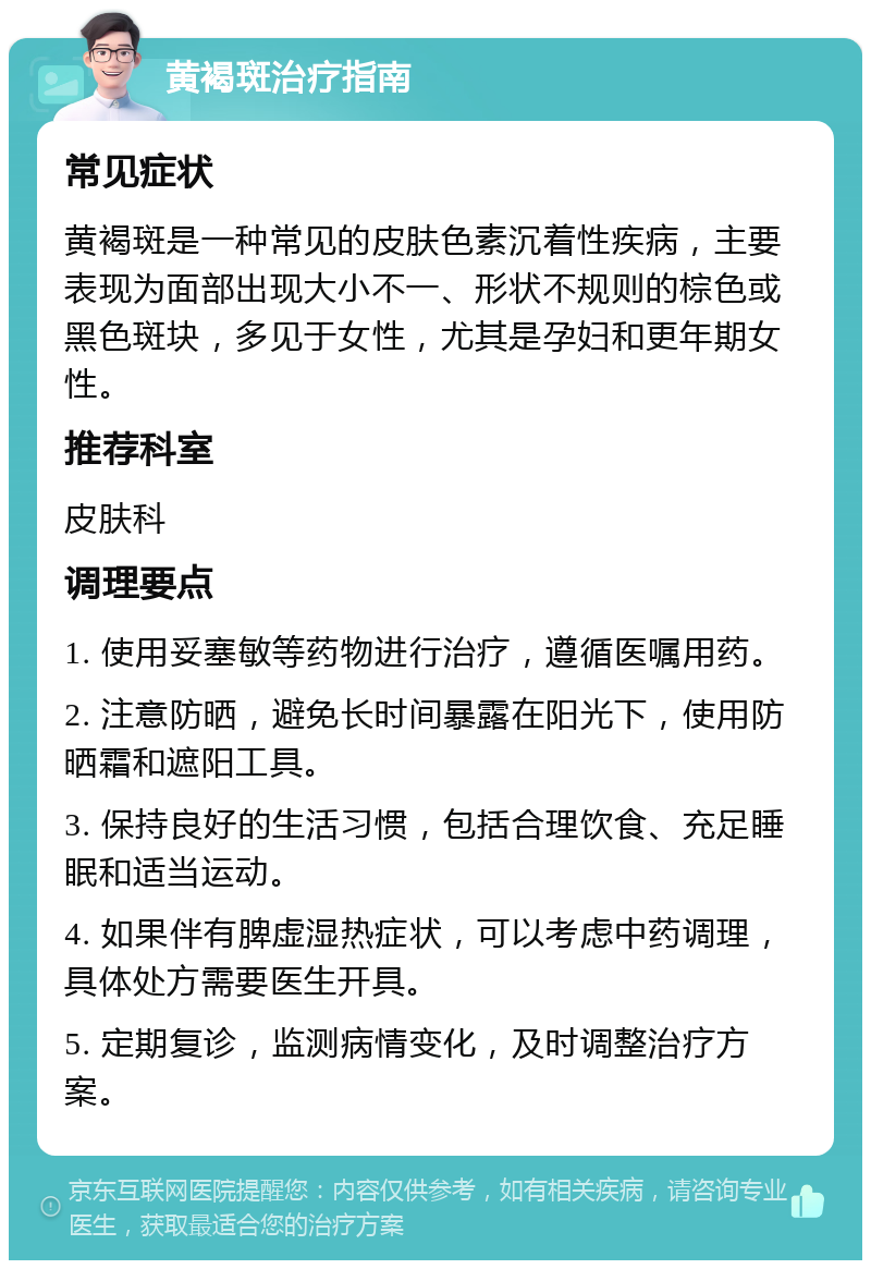 黄褐斑治疗指南 常见症状 黄褐斑是一种常见的皮肤色素沉着性疾病，主要表现为面部出现大小不一、形状不规则的棕色或黑色斑块，多见于女性，尤其是孕妇和更年期女性。 推荐科室 皮肤科 调理要点 1. 使用妥塞敏等药物进行治疗，遵循医嘱用药。 2. 注意防晒，避免长时间暴露在阳光下，使用防晒霜和遮阳工具。 3. 保持良好的生活习惯，包括合理饮食、充足睡眠和适当运动。 4. 如果伴有脾虚湿热症状，可以考虑中药调理，具体处方需要医生开具。 5. 定期复诊，监测病情变化，及时调整治疗方案。