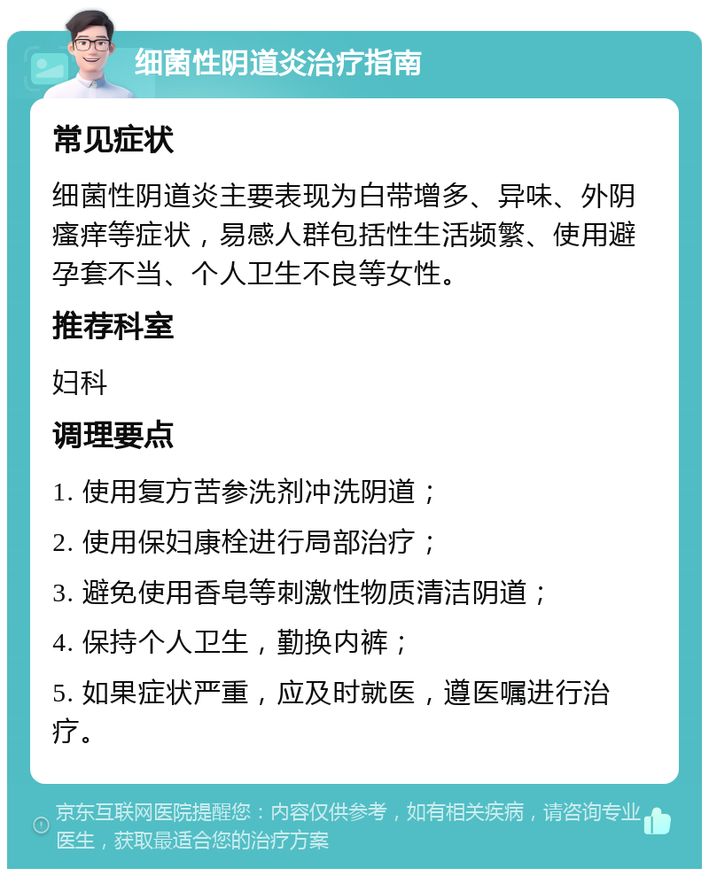 细菌性阴道炎治疗指南 常见症状 细菌性阴道炎主要表现为白带增多、异味、外阴瘙痒等症状，易感人群包括性生活频繁、使用避孕套不当、个人卫生不良等女性。 推荐科室 妇科 调理要点 1. 使用复方苦参洗剂冲洗阴道； 2. 使用保妇康栓进行局部治疗； 3. 避免使用香皂等刺激性物质清洁阴道； 4. 保持个人卫生，勤换内裤； 5. 如果症状严重，应及时就医，遵医嘱进行治疗。