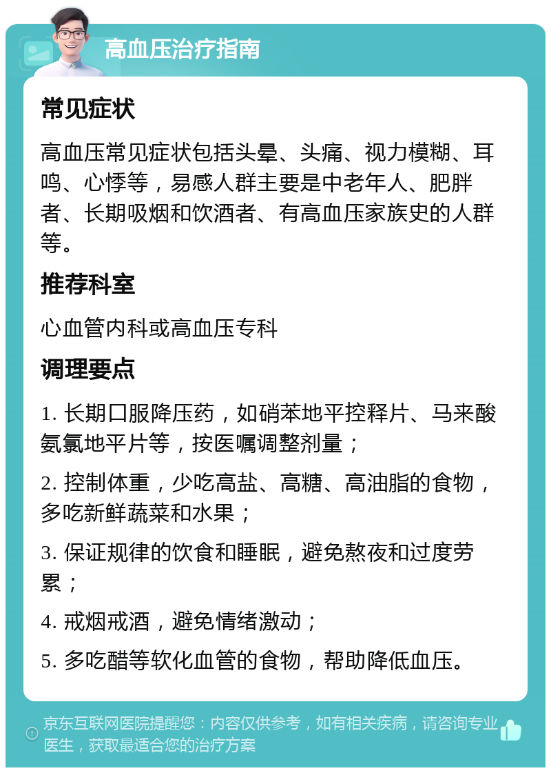 高血压治疗指南 常见症状 高血压常见症状包括头晕、头痛、视力模糊、耳鸣、心悸等，易感人群主要是中老年人、肥胖者、长期吸烟和饮酒者、有高血压家族史的人群等。 推荐科室 心血管内科或高血压专科 调理要点 1. 长期口服降压药，如硝苯地平控释片、马来酸氨氯地平片等，按医嘱调整剂量； 2. 控制体重，少吃高盐、高糖、高油脂的食物，多吃新鲜蔬菜和水果； 3. 保证规律的饮食和睡眠，避免熬夜和过度劳累； 4. 戒烟戒酒，避免情绪激动； 5. 多吃醋等软化血管的食物，帮助降低血压。