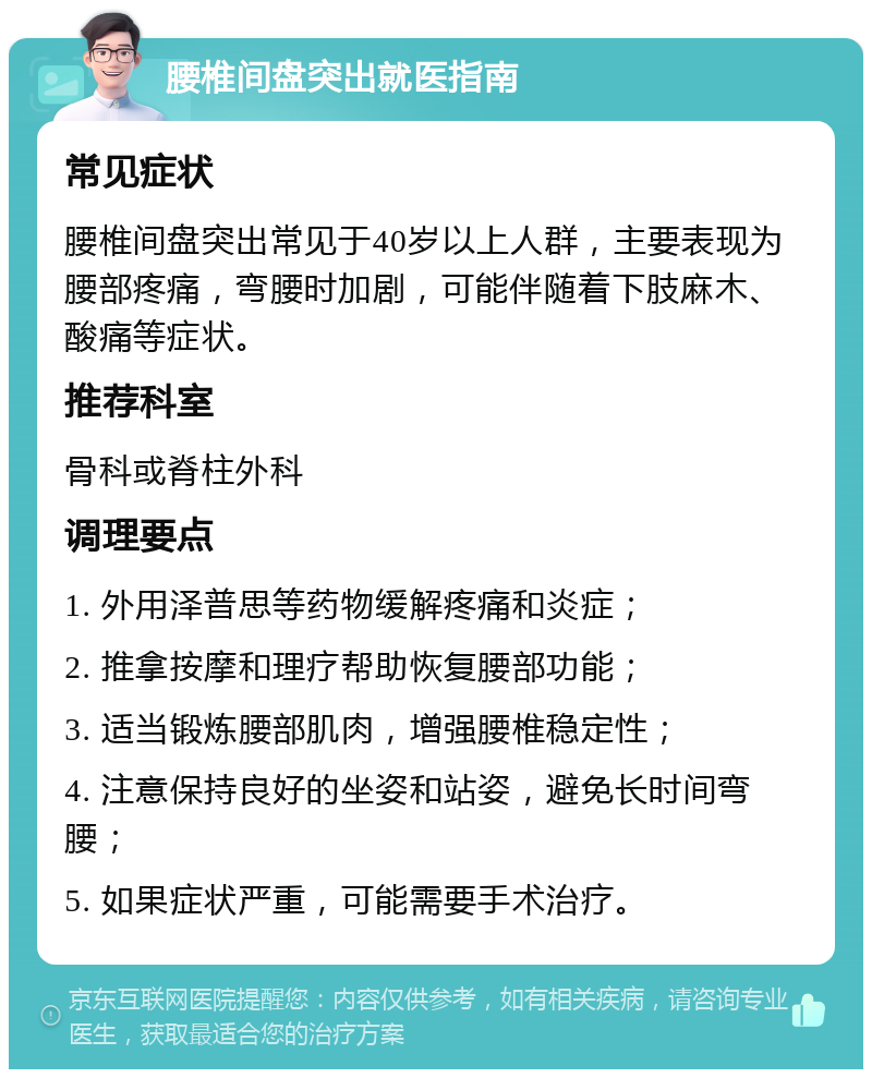 腰椎间盘突出就医指南 常见症状 腰椎间盘突出常见于40岁以上人群，主要表现为腰部疼痛，弯腰时加剧，可能伴随着下肢麻木、酸痛等症状。 推荐科室 骨科或脊柱外科 调理要点 1. 外用泽普思等药物缓解疼痛和炎症； 2. 推拿按摩和理疗帮助恢复腰部功能； 3. 适当锻炼腰部肌肉，增强腰椎稳定性； 4. 注意保持良好的坐姿和站姿，避免长时间弯腰； 5. 如果症状严重，可能需要手术治疗。