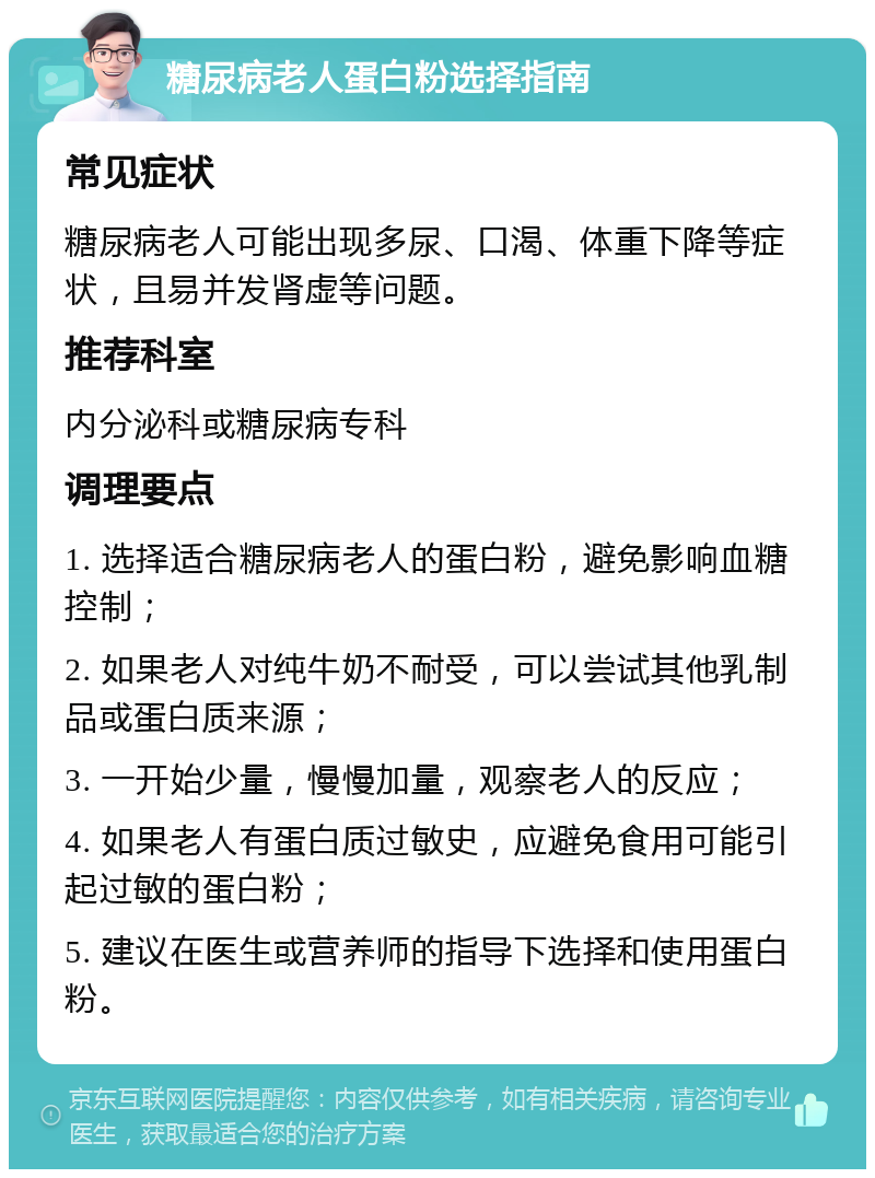 糖尿病老人蛋白粉选择指南 常见症状 糖尿病老人可能出现多尿、口渴、体重下降等症状，且易并发肾虚等问题。 推荐科室 内分泌科或糖尿病专科 调理要点 1. 选择适合糖尿病老人的蛋白粉，避免影响血糖控制； 2. 如果老人对纯牛奶不耐受，可以尝试其他乳制品或蛋白质来源； 3. 一开始少量，慢慢加量，观察老人的反应； 4. 如果老人有蛋白质过敏史，应避免食用可能引起过敏的蛋白粉； 5. 建议在医生或营养师的指导下选择和使用蛋白粉。