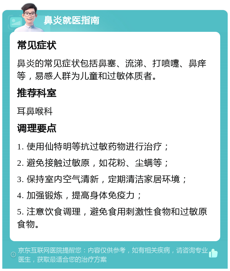 鼻炎就医指南 常见症状 鼻炎的常见症状包括鼻塞、流涕、打喷嚏、鼻痒等，易感人群为儿童和过敏体质者。 推荐科室 耳鼻喉科 调理要点 1. 使用仙特明等抗过敏药物进行治疗； 2. 避免接触过敏原，如花粉、尘螨等； 3. 保持室内空气清新，定期清洁家居环境； 4. 加强锻炼，提高身体免疫力； 5. 注意饮食调理，避免食用刺激性食物和过敏原食物。