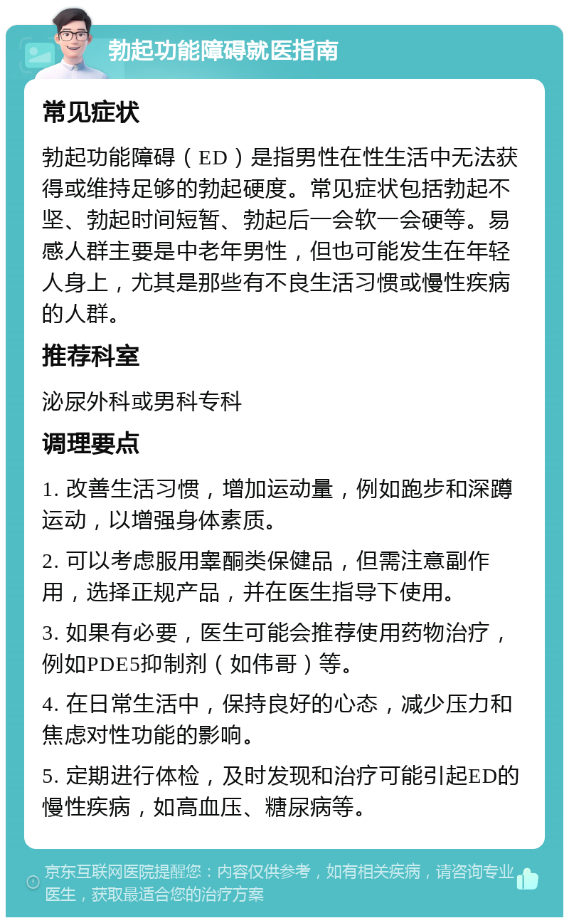 勃起功能障碍就医指南 常见症状 勃起功能障碍（ED）是指男性在性生活中无法获得或维持足够的勃起硬度。常见症状包括勃起不坚、勃起时间短暂、勃起后一会软一会硬等。易感人群主要是中老年男性，但也可能发生在年轻人身上，尤其是那些有不良生活习惯或慢性疾病的人群。 推荐科室 泌尿外科或男科专科 调理要点 1. 改善生活习惯，增加运动量，例如跑步和深蹲运动，以增强身体素质。 2. 可以考虑服用睾酮类保健品，但需注意副作用，选择正规产品，并在医生指导下使用。 3. 如果有必要，医生可能会推荐使用药物治疗，例如PDE5抑制剂（如伟哥）等。 4. 在日常生活中，保持良好的心态，减少压力和焦虑对性功能的影响。 5. 定期进行体检，及时发现和治疗可能引起ED的慢性疾病，如高血压、糖尿病等。