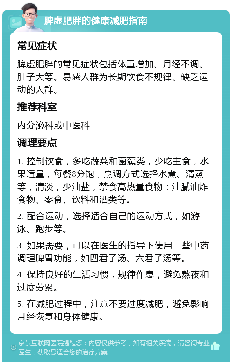 脾虚肥胖的健康减肥指南 常见症状 脾虚肥胖的常见症状包括体重增加、月经不调、肚子大等。易感人群为长期饮食不规律、缺乏运动的人群。 推荐科室 内分泌科或中医科 调理要点 1. 控制饮食，多吃蔬菜和菌藻类，少吃主食，水果适量，每餐8分饱，烹调方式选择水煮、清蒸等，清淡，少油盐，禁食高热量食物：油腻油炸食物、零食、饮料和酒类等。 2. 配合运动，选择适合自己的运动方式，如游泳、跑步等。 3. 如果需要，可以在医生的指导下使用一些中药调理脾胃功能，如四君子汤、六君子汤等。 4. 保持良好的生活习惯，规律作息，避免熬夜和过度劳累。 5. 在减肥过程中，注意不要过度减肥，避免影响月经恢复和身体健康。