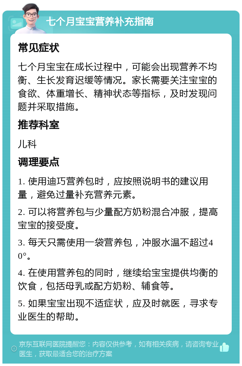 七个月宝宝营养补充指南 常见症状 七个月宝宝在成长过程中，可能会出现营养不均衡、生长发育迟缓等情况。家长需要关注宝宝的食欲、体重增长、精神状态等指标，及时发现问题并采取措施。 推荐科室 儿科 调理要点 1. 使用迪巧营养包时，应按照说明书的建议用量，避免过量补充营养元素。 2. 可以将营养包与少量配方奶粉混合冲服，提高宝宝的接受度。 3. 每天只需使用一袋营养包，冲服水温不超过40°。 4. 在使用营养包的同时，继续给宝宝提供均衡的饮食，包括母乳或配方奶粉、辅食等。 5. 如果宝宝出现不适症状，应及时就医，寻求专业医生的帮助。