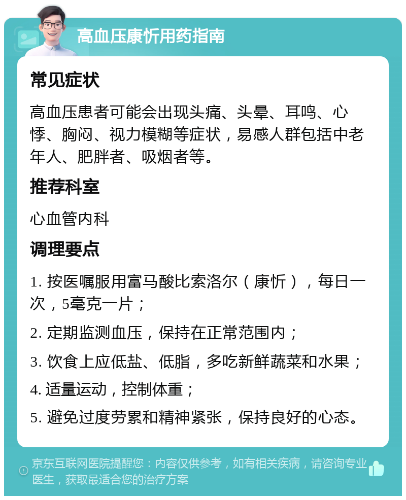 高血压康忻用药指南 常见症状 高血压患者可能会出现头痛、头晕、耳鸣、心悸、胸闷、视力模糊等症状，易感人群包括中老年人、肥胖者、吸烟者等。 推荐科室 心血管内科 调理要点 1. 按医嘱服用富马酸比索洛尔（康忻），每日一次，5毫克一片； 2. 定期监测血压，保持在正常范围内； 3. 饮食上应低盐、低脂，多吃新鲜蔬菜和水果； 4. 适量运动，控制体重； 5. 避免过度劳累和精神紧张，保持良好的心态。