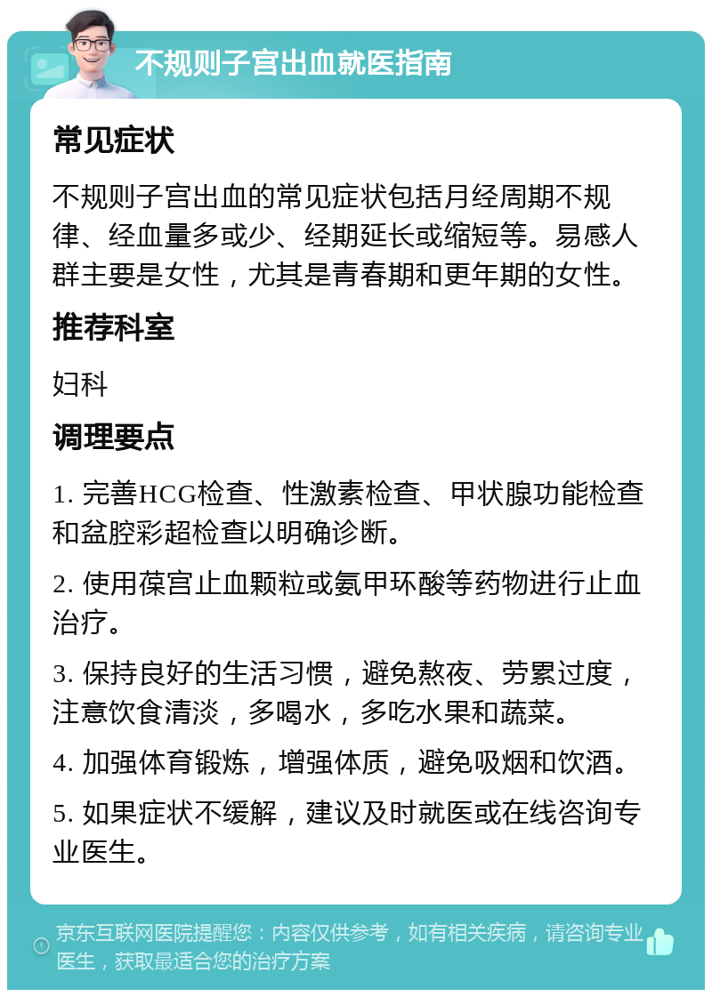 不规则子宫出血就医指南 常见症状 不规则子宫出血的常见症状包括月经周期不规律、经血量多或少、经期延长或缩短等。易感人群主要是女性，尤其是青春期和更年期的女性。 推荐科室 妇科 调理要点 1. 完善HCG检查、性激素检查、甲状腺功能检查和盆腔彩超检查以明确诊断。 2. 使用葆宫止血颗粒或氨甲环酸等药物进行止血治疗。 3. 保持良好的生活习惯，避免熬夜、劳累过度，注意饮食清淡，多喝水，多吃水果和蔬菜。 4. 加强体育锻炼，增强体质，避免吸烟和饮酒。 5. 如果症状不缓解，建议及时就医或在线咨询专业医生。