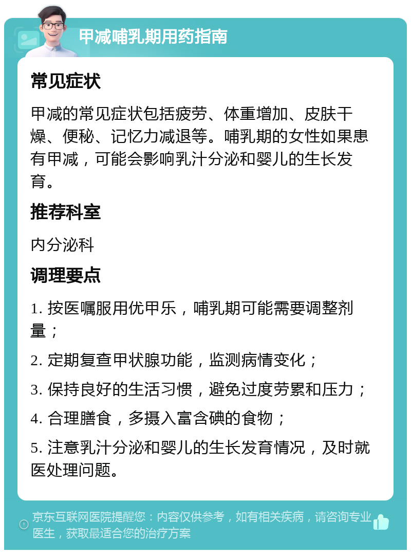 甲减哺乳期用药指南 常见症状 甲减的常见症状包括疲劳、体重增加、皮肤干燥、便秘、记忆力减退等。哺乳期的女性如果患有甲减，可能会影响乳汁分泌和婴儿的生长发育。 推荐科室 内分泌科 调理要点 1. 按医嘱服用优甲乐，哺乳期可能需要调整剂量； 2. 定期复查甲状腺功能，监测病情变化； 3. 保持良好的生活习惯，避免过度劳累和压力； 4. 合理膳食，多摄入富含碘的食物； 5. 注意乳汁分泌和婴儿的生长发育情况，及时就医处理问题。