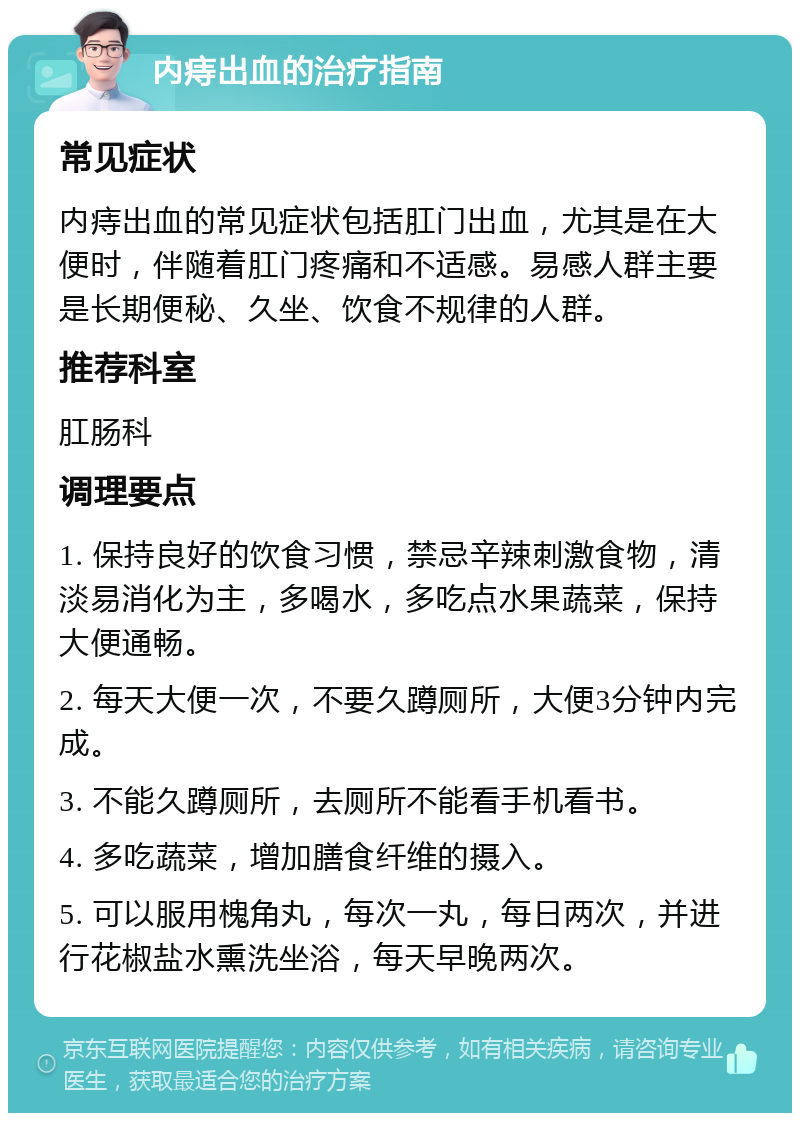 内痔出血的治疗指南 常见症状 内痔出血的常见症状包括肛门出血，尤其是在大便时，伴随着肛门疼痛和不适感。易感人群主要是长期便秘、久坐、饮食不规律的人群。 推荐科室 肛肠科 调理要点 1. 保持良好的饮食习惯，禁忌辛辣刺激食物，清淡易消化为主，多喝水，多吃点水果蔬菜，保持大便通畅。 2. 每天大便一次，不要久蹲厕所，大便3分钟内完成。 3. 不能久蹲厕所，去厕所不能看手机看书。 4. 多吃蔬菜，增加膳食纤维的摄入。 5. 可以服用槐角丸，每次一丸，每日两次，并进行花椒盐水熏洗坐浴，每天早晚两次。