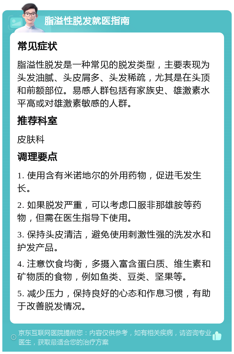 脂溢性脱发就医指南 常见症状 脂溢性脱发是一种常见的脱发类型，主要表现为头发油腻、头皮屑多、头发稀疏，尤其是在头顶和前额部位。易感人群包括有家族史、雄激素水平高或对雄激素敏感的人群。 推荐科室 皮肤科 调理要点 1. 使用含有米诺地尔的外用药物，促进毛发生长。 2. 如果脱发严重，可以考虑口服非那雄胺等药物，但需在医生指导下使用。 3. 保持头皮清洁，避免使用刺激性强的洗发水和护发产品。 4. 注意饮食均衡，多摄入富含蛋白质、维生素和矿物质的食物，例如鱼类、豆类、坚果等。 5. 减少压力，保持良好的心态和作息习惯，有助于改善脱发情况。