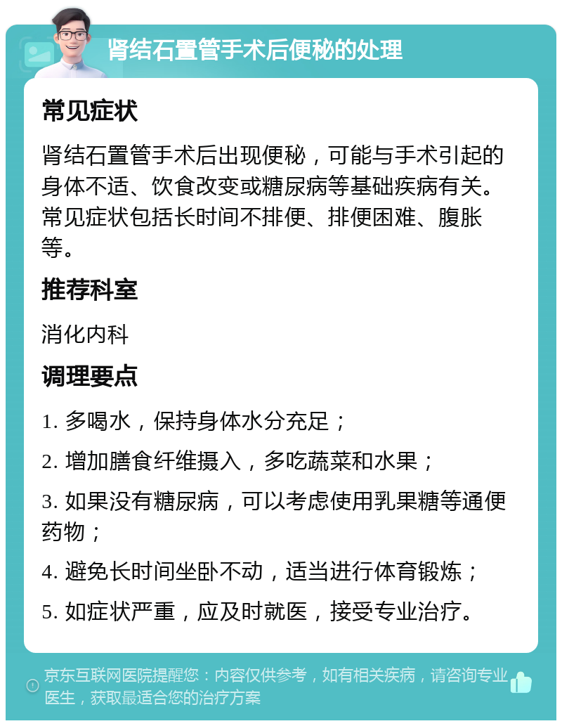 肾结石置管手术后便秘的处理 常见症状 肾结石置管手术后出现便秘，可能与手术引起的身体不适、饮食改变或糖尿病等基础疾病有关。常见症状包括长时间不排便、排便困难、腹胀等。 推荐科室 消化内科 调理要点 1. 多喝水，保持身体水分充足； 2. 增加膳食纤维摄入，多吃蔬菜和水果； 3. 如果没有糖尿病，可以考虑使用乳果糖等通便药物； 4. 避免长时间坐卧不动，适当进行体育锻炼； 5. 如症状严重，应及时就医，接受专业治疗。