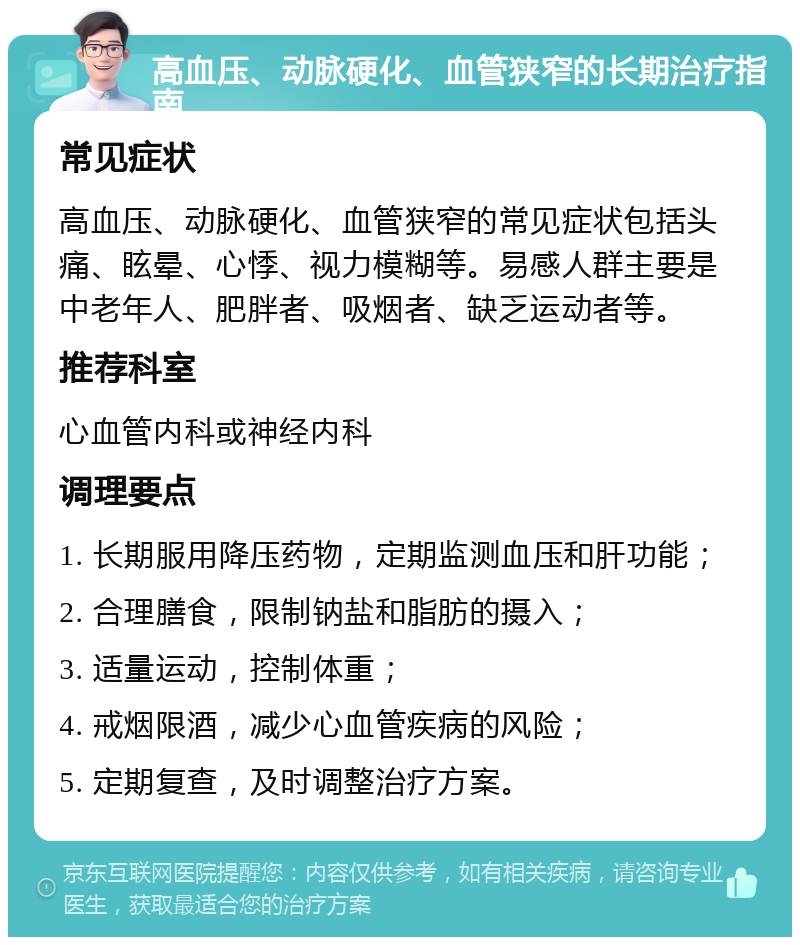 高血压、动脉硬化、血管狭窄的长期治疗指南 常见症状 高血压、动脉硬化、血管狭窄的常见症状包括头痛、眩晕、心悸、视力模糊等。易感人群主要是中老年人、肥胖者、吸烟者、缺乏运动者等。 推荐科室 心血管内科或神经内科 调理要点 1. 长期服用降压药物，定期监测血压和肝功能； 2. 合理膳食，限制钠盐和脂肪的摄入； 3. 适量运动，控制体重； 4. 戒烟限酒，减少心血管疾病的风险； 5. 定期复查，及时调整治疗方案。