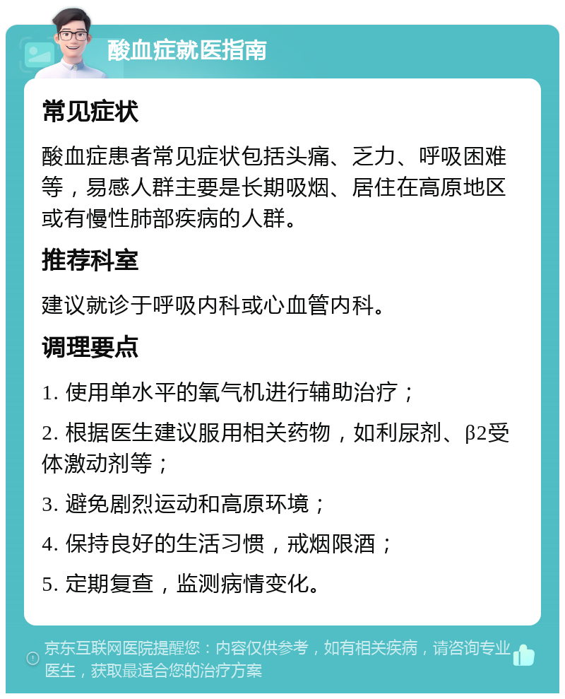 酸血症就医指南 常见症状 酸血症患者常见症状包括头痛、乏力、呼吸困难等，易感人群主要是长期吸烟、居住在高原地区或有慢性肺部疾病的人群。 推荐科室 建议就诊于呼吸内科或心血管内科。 调理要点 1. 使用单水平的氧气机进行辅助治疗； 2. 根据医生建议服用相关药物，如利尿剂、β2受体激动剂等； 3. 避免剧烈运动和高原环境； 4. 保持良好的生活习惯，戒烟限酒； 5. 定期复查，监测病情变化。