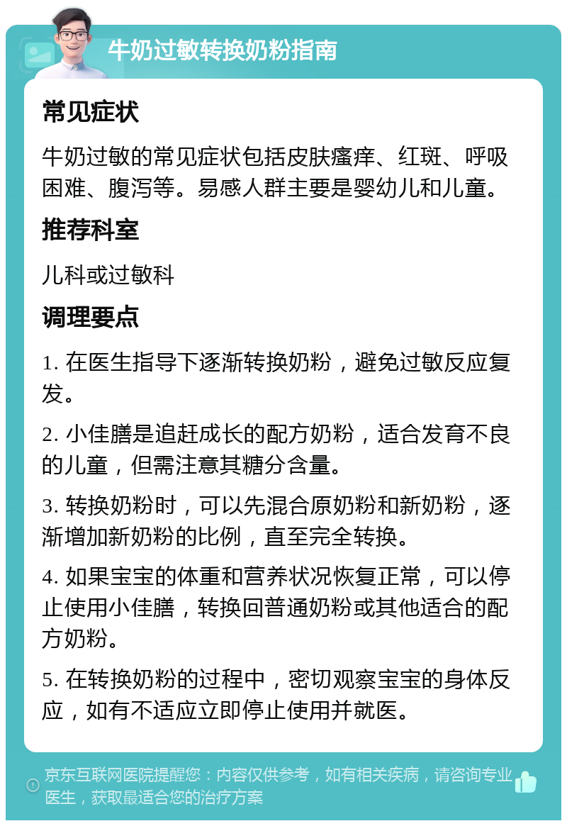 牛奶过敏转换奶粉指南 常见症状 牛奶过敏的常见症状包括皮肤瘙痒、红斑、呼吸困难、腹泻等。易感人群主要是婴幼儿和儿童。 推荐科室 儿科或过敏科 调理要点 1. 在医生指导下逐渐转换奶粉，避免过敏反应复发。 2. 小佳膳是追赶成长的配方奶粉，适合发育不良的儿童，但需注意其糖分含量。 3. 转换奶粉时，可以先混合原奶粉和新奶粉，逐渐增加新奶粉的比例，直至完全转换。 4. 如果宝宝的体重和营养状况恢复正常，可以停止使用小佳膳，转换回普通奶粉或其他适合的配方奶粉。 5. 在转换奶粉的过程中，密切观察宝宝的身体反应，如有不适应立即停止使用并就医。