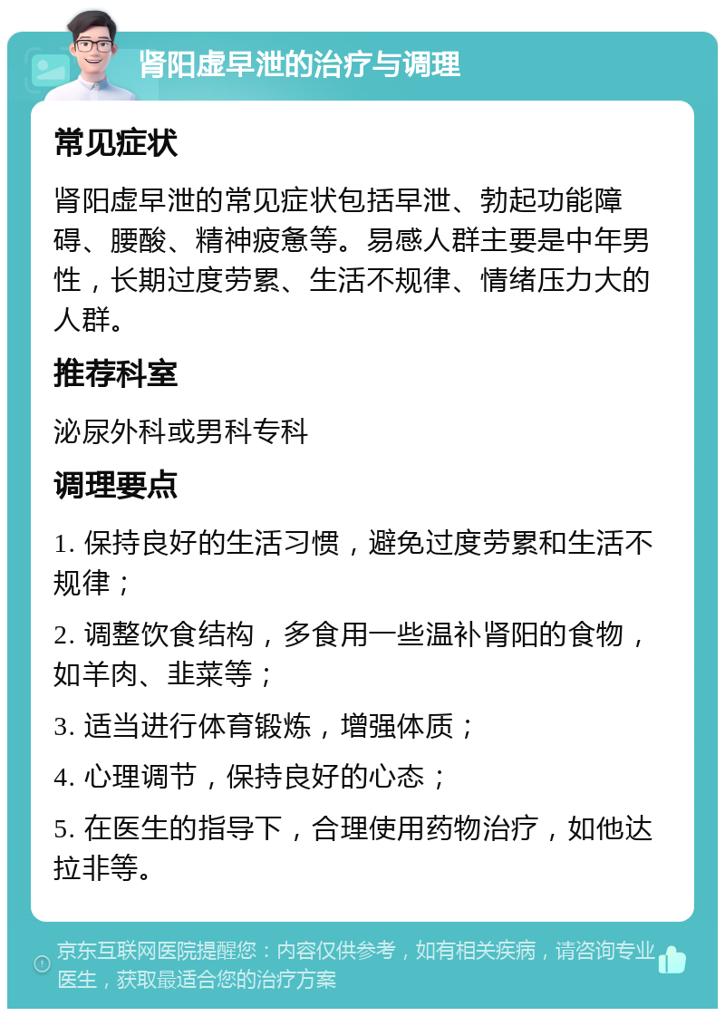 肾阳虚早泄的治疗与调理 常见症状 肾阳虚早泄的常见症状包括早泄、勃起功能障碍、腰酸、精神疲惫等。易感人群主要是中年男性，长期过度劳累、生活不规律、情绪压力大的人群。 推荐科室 泌尿外科或男科专科 调理要点 1. 保持良好的生活习惯，避免过度劳累和生活不规律； 2. 调整饮食结构，多食用一些温补肾阳的食物，如羊肉、韭菜等； 3. 适当进行体育锻炼，增强体质； 4. 心理调节，保持良好的心态； 5. 在医生的指导下，合理使用药物治疗，如他达拉非等。