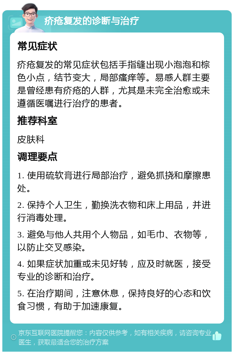 疥疮复发的诊断与治疗 常见症状 疥疮复发的常见症状包括手指缝出现小泡泡和棕色小点，结节变大，局部瘙痒等。易感人群主要是曾经患有疥疮的人群，尤其是未完全治愈或未遵循医嘱进行治疗的患者。 推荐科室 皮肤科 调理要点 1. 使用硫软膏进行局部治疗，避免抓挠和摩擦患处。 2. 保持个人卫生，勤换洗衣物和床上用品，并进行消毒处理。 3. 避免与他人共用个人物品，如毛巾、衣物等，以防止交叉感染。 4. 如果症状加重或未见好转，应及时就医，接受专业的诊断和治疗。 5. 在治疗期间，注意休息，保持良好的心态和饮食习惯，有助于加速康复。