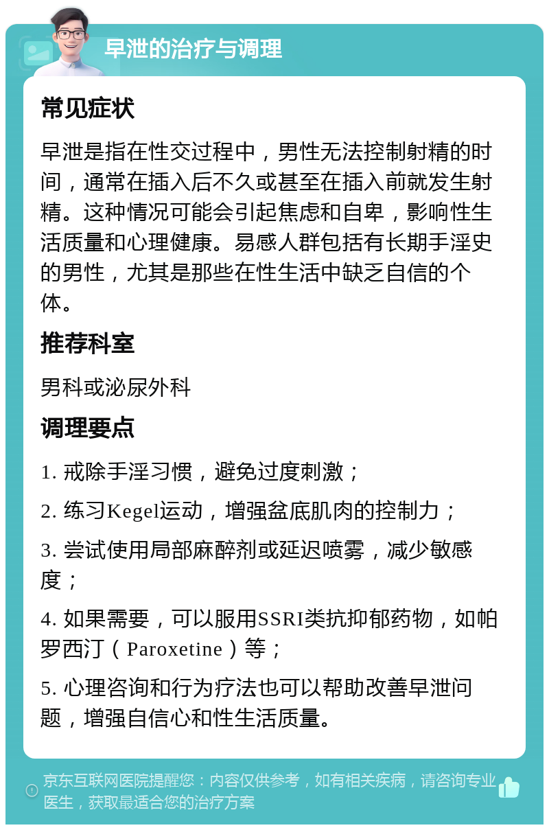 早泄的治疗与调理 常见症状 早泄是指在性交过程中，男性无法控制射精的时间，通常在插入后不久或甚至在插入前就发生射精。这种情况可能会引起焦虑和自卑，影响性生活质量和心理健康。易感人群包括有长期手淫史的男性，尤其是那些在性生活中缺乏自信的个体。 推荐科室 男科或泌尿外科 调理要点 1. 戒除手淫习惯，避免过度刺激； 2. 练习Kegel运动，增强盆底肌肉的控制力； 3. 尝试使用局部麻醉剂或延迟喷雾，减少敏感度； 4. 如果需要，可以服用SSRI类抗抑郁药物，如帕罗西汀（Paroxetine）等； 5. 心理咨询和行为疗法也可以帮助改善早泄问题，增强自信心和性生活质量。