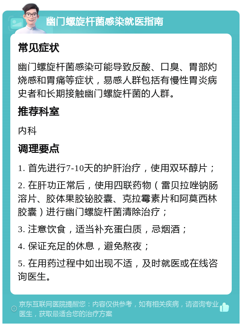 幽门螺旋杆菌感染就医指南 常见症状 幽门螺旋杆菌感染可能导致反酸、口臭、胃部灼烧感和胃痛等症状，易感人群包括有慢性胃炎病史者和长期接触幽门螺旋杆菌的人群。 推荐科室 内科 调理要点 1. 首先进行7-10天的护肝治疗，使用双环醇片； 2. 在肝功正常后，使用四联药物（雷贝拉唑钠肠溶片、胶体果胶铋胶囊、克拉霉素片和阿莫西林胶囊）进行幽门螺旋杆菌清除治疗； 3. 注意饮食，适当补充蛋白质，忌烟酒； 4. 保证充足的休息，避免熬夜； 5. 在用药过程中如出现不适，及时就医或在线咨询医生。