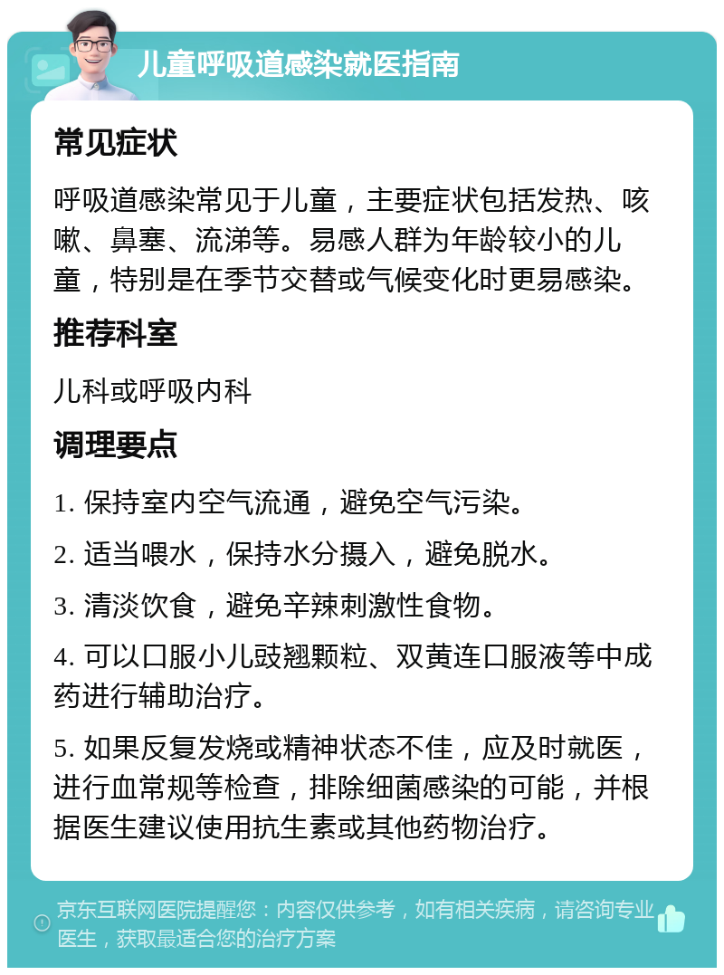 儿童呼吸道感染就医指南 常见症状 呼吸道感染常见于儿童，主要症状包括发热、咳嗽、鼻塞、流涕等。易感人群为年龄较小的儿童，特别是在季节交替或气候变化时更易感染。 推荐科室 儿科或呼吸内科 调理要点 1. 保持室内空气流通，避免空气污染。 2. 适当喂水，保持水分摄入，避免脱水。 3. 清淡饮食，避免辛辣刺激性食物。 4. 可以口服小儿豉翘颗粒、双黄连口服液等中成药进行辅助治疗。 5. 如果反复发烧或精神状态不佳，应及时就医，进行血常规等检查，排除细菌感染的可能，并根据医生建议使用抗生素或其他药物治疗。