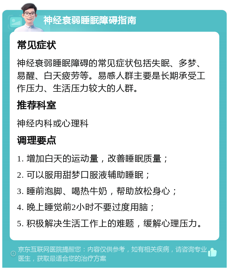 神经衰弱睡眠障碍指南 常见症状 神经衰弱睡眠障碍的常见症状包括失眠、多梦、易醒、白天疲劳等。易感人群主要是长期承受工作压力、生活压力较大的人群。 推荐科室 神经内科或心理科 调理要点 1. 增加白天的运动量，改善睡眠质量； 2. 可以服用甜梦口服液辅助睡眠； 3. 睡前泡脚、喝热牛奶，帮助放松身心； 4. 晚上睡觉前2小时不要过度用脑； 5. 积极解决生活工作上的难题，缓解心理压力。