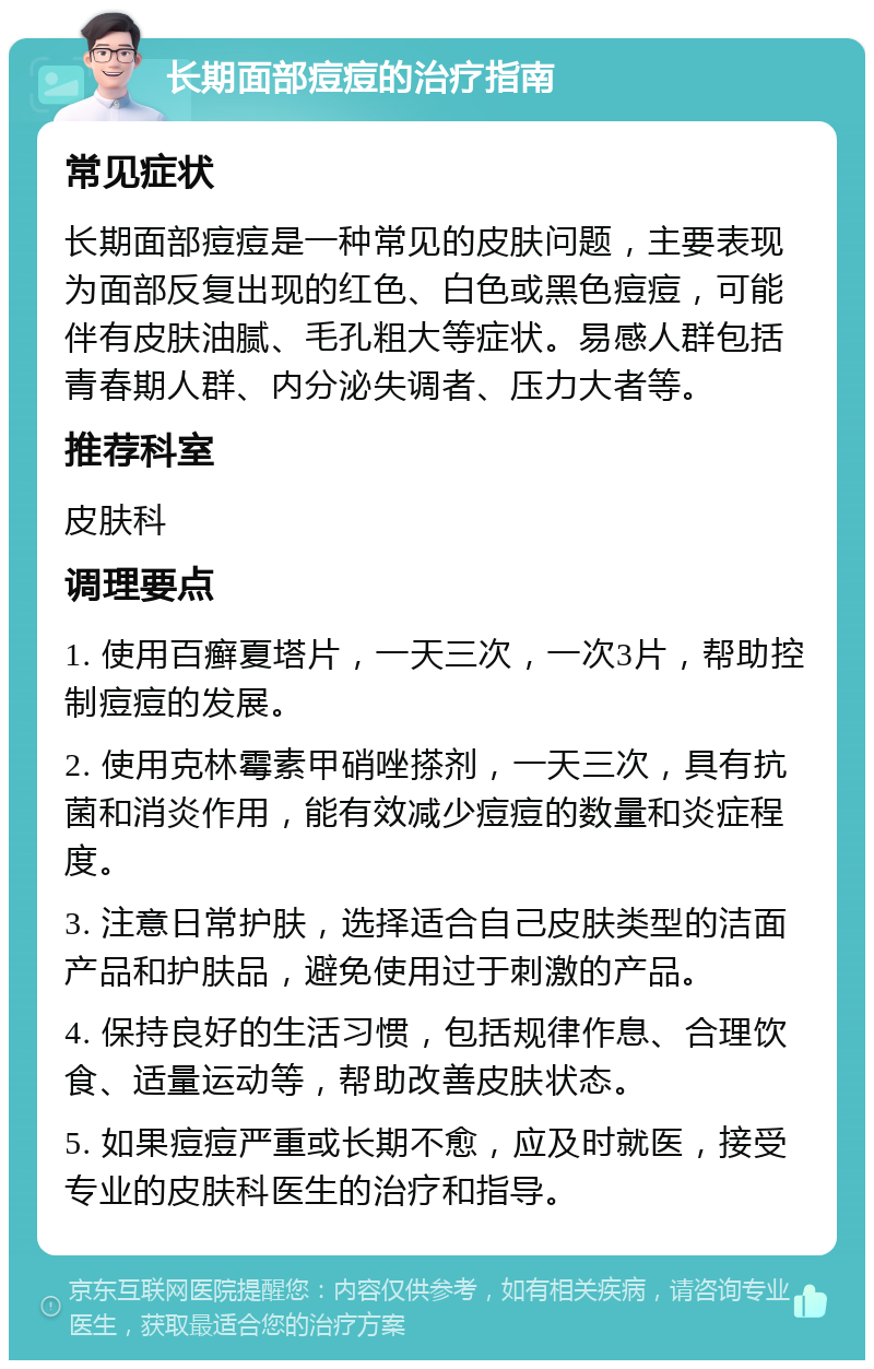 长期面部痘痘的治疗指南 常见症状 长期面部痘痘是一种常见的皮肤问题，主要表现为面部反复出现的红色、白色或黑色痘痘，可能伴有皮肤油腻、毛孔粗大等症状。易感人群包括青春期人群、内分泌失调者、压力大者等。 推荐科室 皮肤科 调理要点 1. 使用百癣夏塔片，一天三次，一次3片，帮助控制痘痘的发展。 2. 使用克林霉素甲硝唑搽剂，一天三次，具有抗菌和消炎作用，能有效减少痘痘的数量和炎症程度。 3. 注意日常护肤，选择适合自己皮肤类型的洁面产品和护肤品，避免使用过于刺激的产品。 4. 保持良好的生活习惯，包括规律作息、合理饮食、适量运动等，帮助改善皮肤状态。 5. 如果痘痘严重或长期不愈，应及时就医，接受专业的皮肤科医生的治疗和指导。