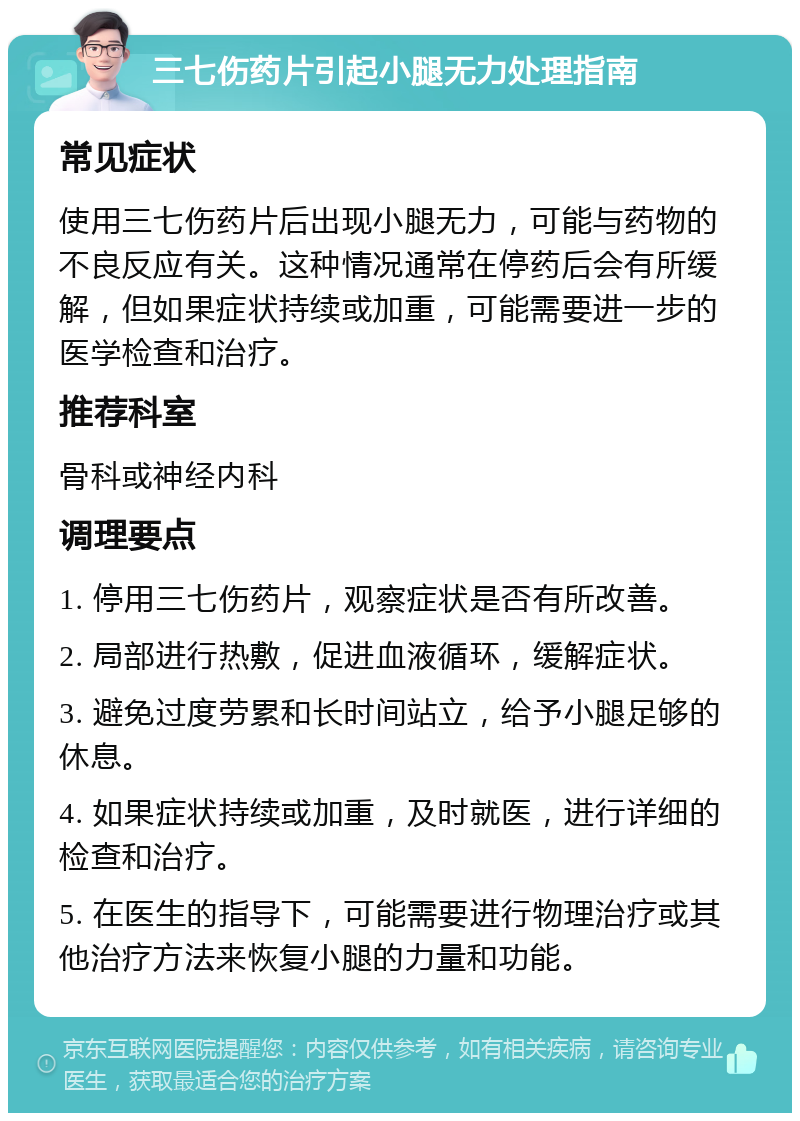 三七伤药片引起小腿无力处理指南 常见症状 使用三七伤药片后出现小腿无力，可能与药物的不良反应有关。这种情况通常在停药后会有所缓解，但如果症状持续或加重，可能需要进一步的医学检查和治疗。 推荐科室 骨科或神经内科 调理要点 1. 停用三七伤药片，观察症状是否有所改善。 2. 局部进行热敷，促进血液循环，缓解症状。 3. 避免过度劳累和长时间站立，给予小腿足够的休息。 4. 如果症状持续或加重，及时就医，进行详细的检查和治疗。 5. 在医生的指导下，可能需要进行物理治疗或其他治疗方法来恢复小腿的力量和功能。