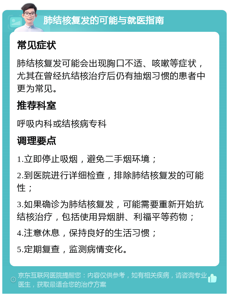 肺结核复发的可能与就医指南 常见症状 肺结核复发可能会出现胸口不适、咳嗽等症状，尤其在曾经抗结核治疗后仍有抽烟习惯的患者中更为常见。 推荐科室 呼吸内科或结核病专科 调理要点 1.立即停止吸烟，避免二手烟环境； 2.到医院进行详细检查，排除肺结核复发的可能性； 3.如果确诊为肺结核复发，可能需要重新开始抗结核治疗，包括使用异烟肼、利福平等药物； 4.注意休息，保持良好的生活习惯； 5.定期复查，监测病情变化。