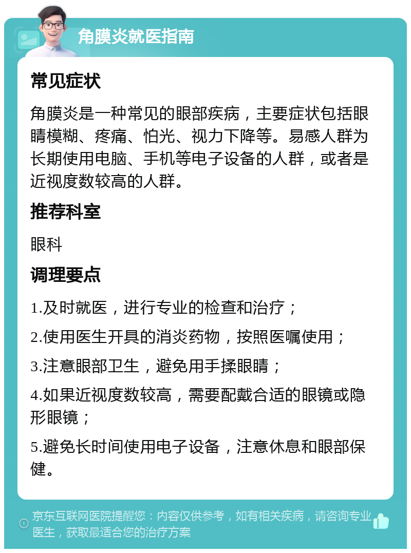 角膜炎就医指南 常见症状 角膜炎是一种常见的眼部疾病，主要症状包括眼睛模糊、疼痛、怕光、视力下降等。易感人群为长期使用电脑、手机等电子设备的人群，或者是近视度数较高的人群。 推荐科室 眼科 调理要点 1.及时就医，进行专业的检查和治疗； 2.使用医生开具的消炎药物，按照医嘱使用； 3.注意眼部卫生，避免用手揉眼睛； 4.如果近视度数较高，需要配戴合适的眼镜或隐形眼镜； 5.避免长时间使用电子设备，注意休息和眼部保健。