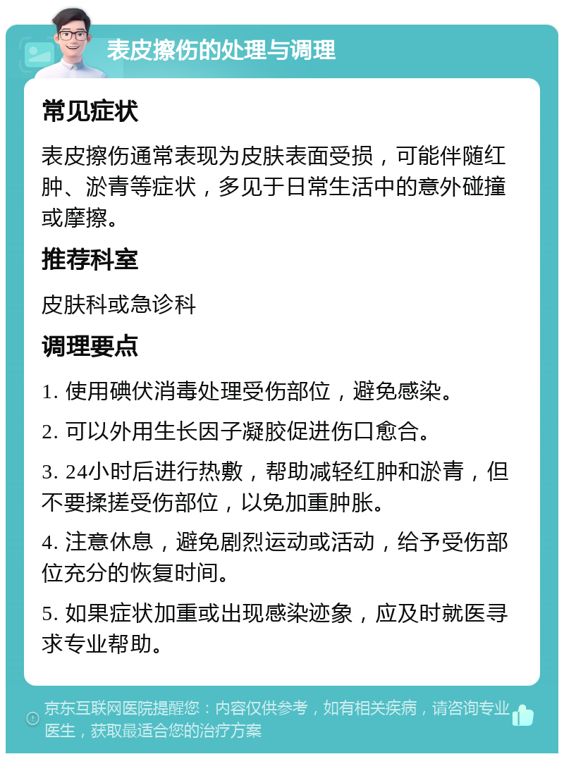 表皮擦伤的处理与调理 常见症状 表皮擦伤通常表现为皮肤表面受损，可能伴随红肿、淤青等症状，多见于日常生活中的意外碰撞或摩擦。 推荐科室 皮肤科或急诊科 调理要点 1. 使用碘伏消毒处理受伤部位，避免感染。 2. 可以外用生长因子凝胶促进伤口愈合。 3. 24小时后进行热敷，帮助减轻红肿和淤青，但不要揉搓受伤部位，以免加重肿胀。 4. 注意休息，避免剧烈运动或活动，给予受伤部位充分的恢复时间。 5. 如果症状加重或出现感染迹象，应及时就医寻求专业帮助。