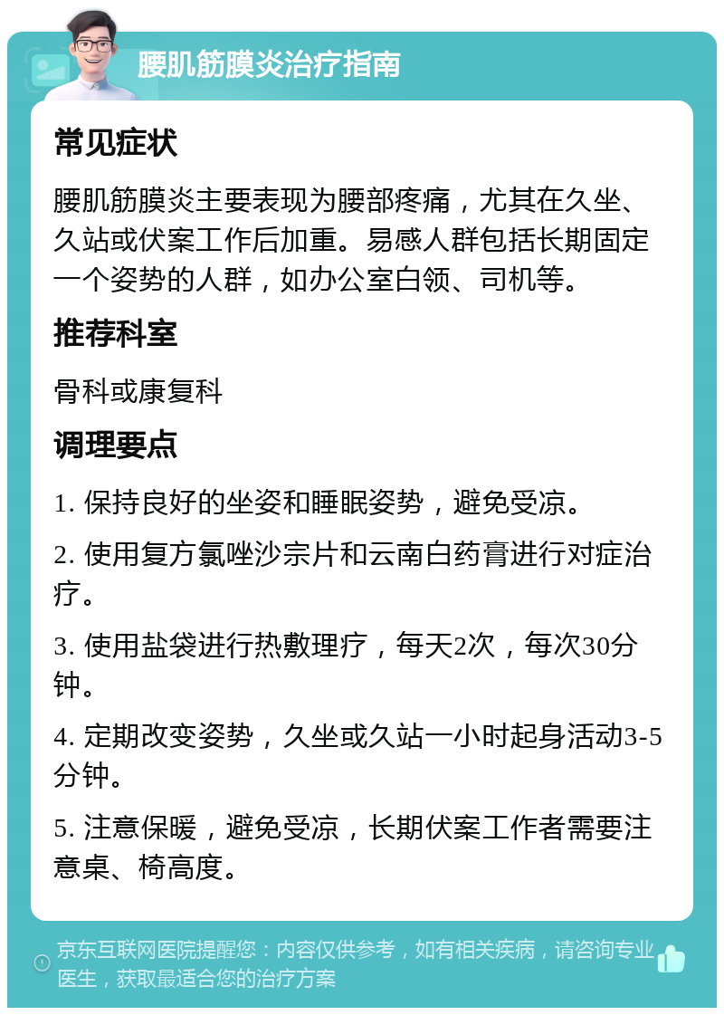 腰肌筋膜炎治疗指南 常见症状 腰肌筋膜炎主要表现为腰部疼痛，尤其在久坐、久站或伏案工作后加重。易感人群包括长期固定一个姿势的人群，如办公室白领、司机等。 推荐科室 骨科或康复科 调理要点 1. 保持良好的坐姿和睡眠姿势，避免受凉。 2. 使用复方氯唑沙宗片和云南白药膏进行对症治疗。 3. 使用盐袋进行热敷理疗，每天2次，每次30分钟。 4. 定期改变姿势，久坐或久站一小时起身活动3-5分钟。 5. 注意保暖，避免受凉，长期伏案工作者需要注意桌、椅高度。