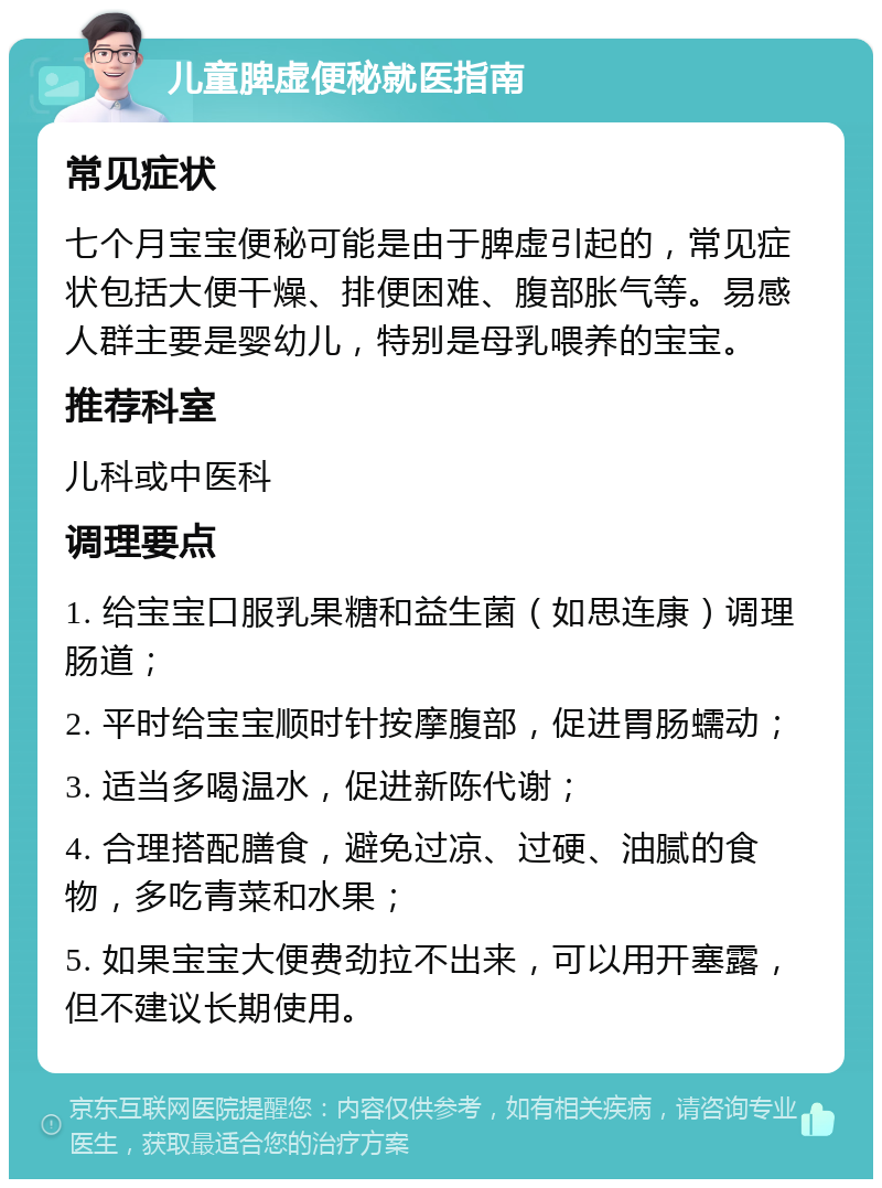 儿童脾虚便秘就医指南 常见症状 七个月宝宝便秘可能是由于脾虚引起的，常见症状包括大便干燥、排便困难、腹部胀气等。易感人群主要是婴幼儿，特别是母乳喂养的宝宝。 推荐科室 儿科或中医科 调理要点 1. 给宝宝口服乳果糖和益生菌（如思连康）调理肠道； 2. 平时给宝宝顺时针按摩腹部，促进胃肠蠕动； 3. 适当多喝温水，促进新陈代谢； 4. 合理搭配膳食，避免过凉、过硬、油腻的食物，多吃青菜和水果； 5. 如果宝宝大便费劲拉不出来，可以用开塞露，但不建议长期使用。