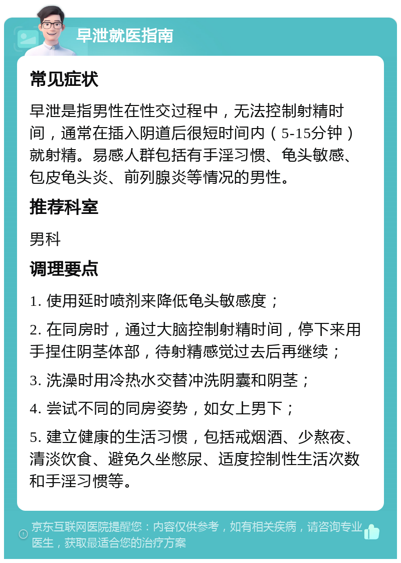 早泄就医指南 常见症状 早泄是指男性在性交过程中，无法控制射精时间，通常在插入阴道后很短时间内（5-15分钟）就射精。易感人群包括有手淫习惯、龟头敏感、包皮龟头炎、前列腺炎等情况的男性。 推荐科室 男科 调理要点 1. 使用延时喷剂来降低龟头敏感度； 2. 在同房时，通过大脑控制射精时间，停下来用手捏住阴茎体部，待射精感觉过去后再继续； 3. 洗澡时用冷热水交替冲洗阴囊和阴茎； 4. 尝试不同的同房姿势，如女上男下； 5. 建立健康的生活习惯，包括戒烟酒、少熬夜、清淡饮食、避免久坐憋尿、适度控制性生活次数和手淫习惯等。