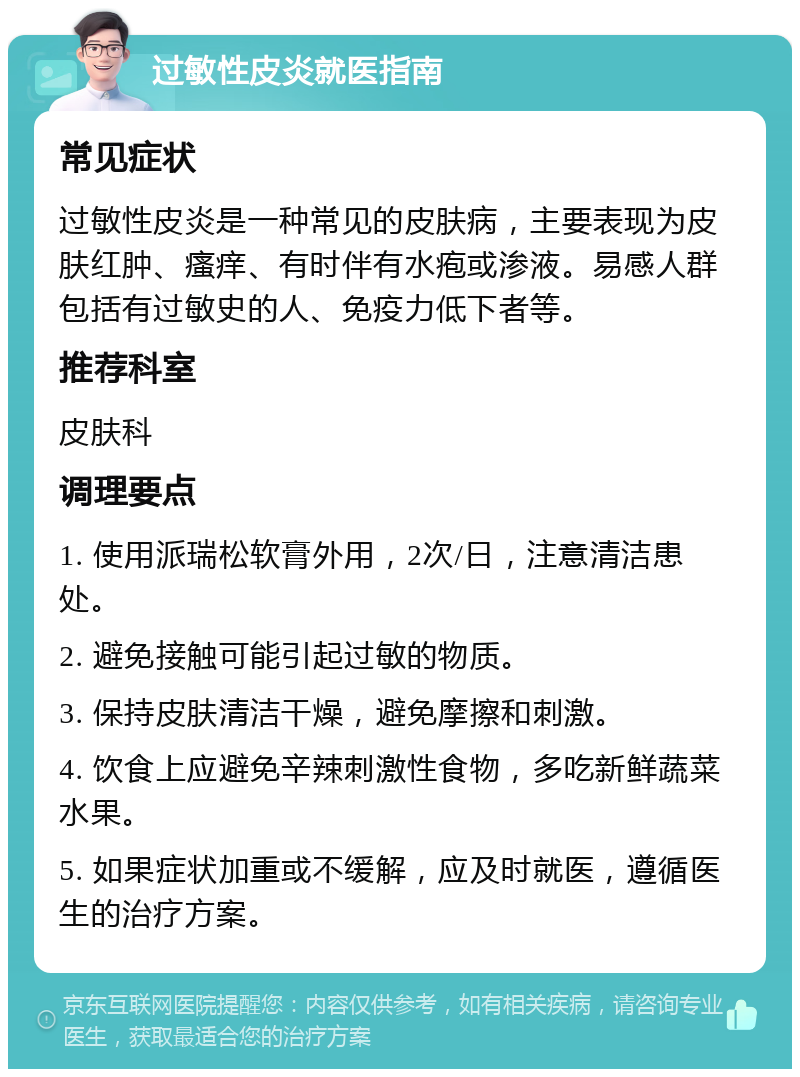 过敏性皮炎就医指南 常见症状 过敏性皮炎是一种常见的皮肤病，主要表现为皮肤红肿、瘙痒、有时伴有水疱或渗液。易感人群包括有过敏史的人、免疫力低下者等。 推荐科室 皮肤科 调理要点 1. 使用派瑞松软膏外用，2次/日，注意清洁患处。 2. 避免接触可能引起过敏的物质。 3. 保持皮肤清洁干燥，避免摩擦和刺激。 4. 饮食上应避免辛辣刺激性食物，多吃新鲜蔬菜水果。 5. 如果症状加重或不缓解，应及时就医，遵循医生的治疗方案。