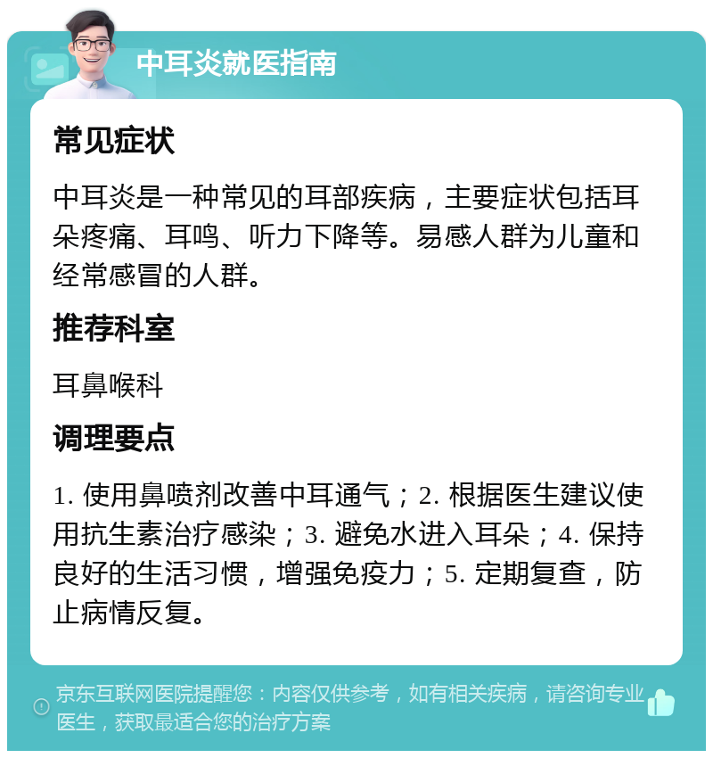 中耳炎就医指南 常见症状 中耳炎是一种常见的耳部疾病，主要症状包括耳朵疼痛、耳鸣、听力下降等。易感人群为儿童和经常感冒的人群。 推荐科室 耳鼻喉科 调理要点 1. 使用鼻喷剂改善中耳通气；2. 根据医生建议使用抗生素治疗感染；3. 避免水进入耳朵；4. 保持良好的生活习惯，增强免疫力；5. 定期复查，防止病情反复。