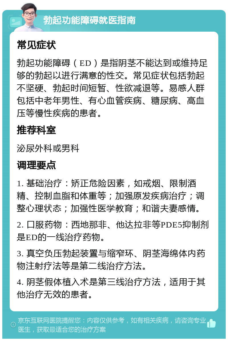 勃起功能障碍就医指南 常见症状 勃起功能障碍（ED）是指阴茎不能达到或维持足够的勃起以进行满意的性交。常见症状包括勃起不坚硬、勃起时间短暂、性欲减退等。易感人群包括中老年男性、有心血管疾病、糖尿病、高血压等慢性疾病的患者。 推荐科室 泌尿外科或男科 调理要点 1. 基础治疗：矫正危险因素，如戒烟、限制酒精、控制血脂和体重等；加强原发疾病治疗；调整心理状态；加强性医学教育；和谐夫妻感情。 2. 口服药物：西地那非、他达拉非等PDE5抑制剂是ED的一线治疗药物。 3. 真空负压勃起装置与缩窄环、阴茎海绵体内药物注射疗法等是第二线治疗方法。 4. 阴茎假体植入术是第三线治疗方法，适用于其他治疗无效的患者。