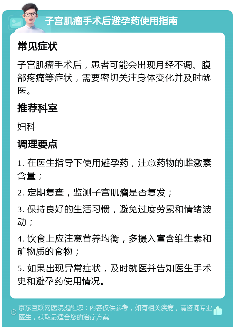 子宫肌瘤手术后避孕药使用指南 常见症状 子宫肌瘤手术后，患者可能会出现月经不调、腹部疼痛等症状，需要密切关注身体变化并及时就医。 推荐科室 妇科 调理要点 1. 在医生指导下使用避孕药，注意药物的雌激素含量； 2. 定期复查，监测子宫肌瘤是否复发； 3. 保持良好的生活习惯，避免过度劳累和情绪波动； 4. 饮食上应注意营养均衡，多摄入富含维生素和矿物质的食物； 5. 如果出现异常症状，及时就医并告知医生手术史和避孕药使用情况。