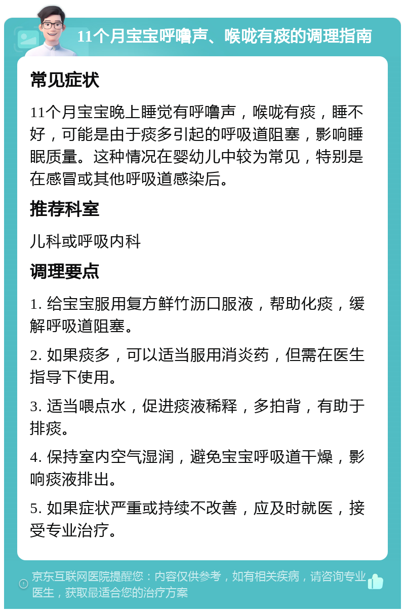 11个月宝宝呼噜声、喉咙有痰的调理指南 常见症状 11个月宝宝晚上睡觉有呼噜声，喉咙有痰，睡不好，可能是由于痰多引起的呼吸道阻塞，影响睡眠质量。这种情况在婴幼儿中较为常见，特别是在感冒或其他呼吸道感染后。 推荐科室 儿科或呼吸内科 调理要点 1. 给宝宝服用复方鲜竹沥口服液，帮助化痰，缓解呼吸道阻塞。 2. 如果痰多，可以适当服用消炎药，但需在医生指导下使用。 3. 适当喂点水，促进痰液稀释，多拍背，有助于排痰。 4. 保持室内空气湿润，避免宝宝呼吸道干燥，影响痰液排出。 5. 如果症状严重或持续不改善，应及时就医，接受专业治疗。