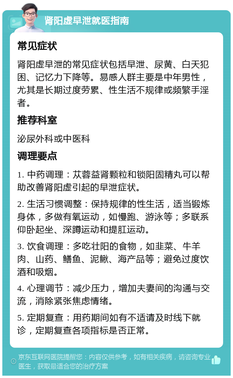 肾阳虚早泄就医指南 常见症状 肾阳虚早泄的常见症状包括早泄、尿黄、白天犯困、记忆力下降等。易感人群主要是中年男性，尤其是长期过度劳累、性生活不规律或频繁手淫者。 推荐科室 泌尿外科或中医科 调理要点 1. 中药调理：苁蓉益肾颗粒和锁阳固精丸可以帮助改善肾阳虚引起的早泄症状。 2. 生活习惯调整：保持规律的性生活，适当锻炼身体，多做有氧运动，如慢跑、游泳等；多联系仰卧起坐、深蹲运动和提肛运动。 3. 饮食调理：多吃壮阳的食物，如韭菜、牛羊肉、山药、鳝鱼、泥鳅、海产品等；避免过度饮酒和吸烟。 4. 心理调节：减少压力，增加夫妻间的沟通与交流，消除紧张焦虑情绪。 5. 定期复查：用药期间如有不适请及时线下就诊，定期复查各项指标是否正常。