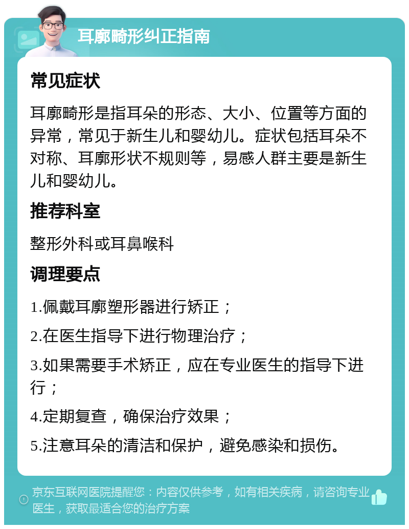 耳廓畸形纠正指南 常见症状 耳廓畸形是指耳朵的形态、大小、位置等方面的异常，常见于新生儿和婴幼儿。症状包括耳朵不对称、耳廓形状不规则等，易感人群主要是新生儿和婴幼儿。 推荐科室 整形外科或耳鼻喉科 调理要点 1.佩戴耳廓塑形器进行矫正； 2.在医生指导下进行物理治疗； 3.如果需要手术矫正，应在专业医生的指导下进行； 4.定期复查，确保治疗效果； 5.注意耳朵的清洁和保护，避免感染和损伤。