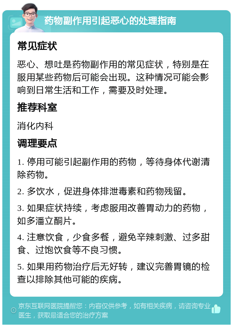 药物副作用引起恶心的处理指南 常见症状 恶心、想吐是药物副作用的常见症状，特别是在服用某些药物后可能会出现。这种情况可能会影响到日常生活和工作，需要及时处理。 推荐科室 消化内科 调理要点 1. 停用可能引起副作用的药物，等待身体代谢清除药物。 2. 多饮水，促进身体排泄毒素和药物残留。 3. 如果症状持续，考虑服用改善胃动力的药物，如多潘立酮片。 4. 注意饮食，少食多餐，避免辛辣刺激、过多甜食、过饱饮食等不良习惯。 5. 如果用药物治疗后无好转，建议完善胃镜的检查以排除其他可能的疾病。